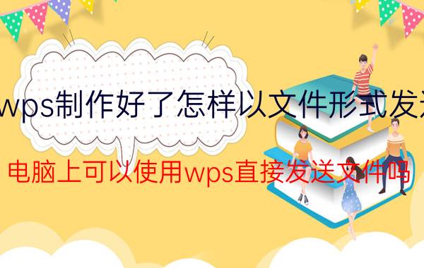 wps制作好了怎样以文件形式发送 电脑上可以使用wps直接发送文件吗？